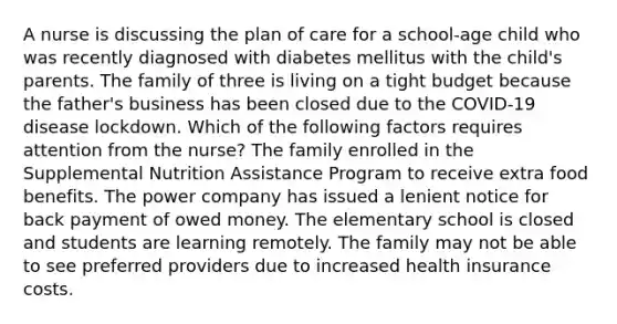 A nurse is discussing the plan of care for a school-age child who was recently diagnosed with diabetes mellitus with the child's parents. The family of three is living on a tight budget because the father's business has been closed due to the COVID-19 disease lockdown. Which of the following factors requires attention from the nurse? The family enrolled in the Supplemental Nutrition Assistance Program to receive extra food benefits. The power company has issued a lenient notice for back payment of owed money. The elementary school is closed and students are learning remotely. The family may not be able to see preferred providers due to increased health insurance costs.