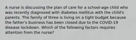 A nurse is discussing the plan of care for a school-age child who was recently diagnosed with diabetes mellitus with the child's parents. The family of three is living on a tight budget because the father's business has been closed due to the COVID-19 disease lockdown. Which of the following factors requires attention from the nurse?