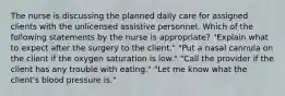 The nurse is discussing the planned daily care for assigned clients with the unlicensed assistive personnel. Which of the following statements by the nurse is appropriate? "Explain what to expect after the surgery to the client." "Put a nasal cannula on the client if the oxygen saturation is low." "Call the provider if the client has any trouble with eating." "Let me know what the client's blood pressure is."