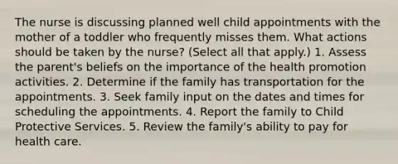 The nurse is discussing planned well child appointments with the mother of a toddler who frequently misses them. What actions should be taken by the nurse? (Select all that apply.) 1. Assess the parent's beliefs on the importance of the health promotion activities. 2. Determine if the family has transportation for the appointments. 3. Seek family input on the dates and times for scheduling the appointments. 4. Report the family to Child Protective Services. 5. Review the family's ability to pay for health care.