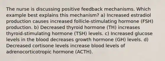 The nurse is discussing positive feedback mechanisms. Which example best explains this mechanism? a) Increased estradiol production causes increased follicle-stimulating hormone (FSH) production. b) Decreased thyroid hormone (TH) increases thyroid-stimulating hormone (TSH) levels. c) Increased glucose levels in the blood decreases growth hormone (GH) levels. d) Decreased cortisone levels increase blood levels of adrenocorticotropic hormone (ACTH).