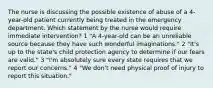 The nurse is discussing the possible existence of abuse of a 4-year-old patient currently being treated in the emergency department. Which statement by the nurse would require immediate intervention? 1 "A 4-year-old can be an unreliable source because they have such wonderful imaginations." 2 "It's up to the state's child protection agency to determine if our fears are valid." 3 "I'm absolutely sure every state requires that we report our concerns." 4 "We don't need physical proof of injury to report this situation."