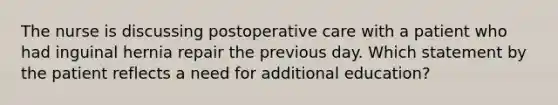 The nurse is discussing postoperative care with a patient who had inguinal hernia repair the previous day. Which statement by the patient reflects a need for additional education?