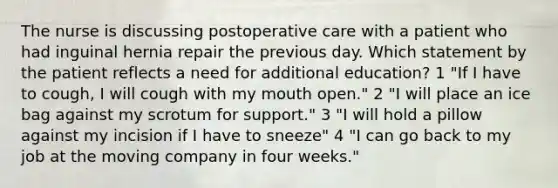 The nurse is discussing postoperative care with a patient who had inguinal hernia repair the previous day. Which statement by the patient reflects a need for additional education? 1 "If I have to cough, I will cough with my mouth open." 2 "I will place an ice bag against my scrotum for support." 3 "I will hold a pillow against my incision if I have to sneeze" 4 "I can go back to my job at the moving company in four weeks."