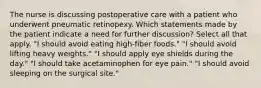 The nurse is discussing postoperative care with a patient who underwent pneumatic retinopexy. Which statements made by the patient indicate a need for further discussion? Select all that apply. "I should avoid eating high-fiber foods." "I should avoid lifting heavy weights." "I should apply eye shields during the day." "I should take acetaminophen for eye pain." "I should avoid sleeping on the surgical site."