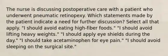 The nurse is discussing postoperative care with a patient who underwent pneumatic retinopexy. Which statements made by the patient indicate a need for further discussion? Select all that apply. "I should avoid eating high-fiber foods." "I should avoid lifting heavy weights." "I should apply eye shields during the day." "I should take acetaminophen for eye pain." "I should avoid sleeping on the surgical site."