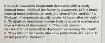 A nurse is discussing postpartum depression with a newly licensed nurse. Which of the following statements by the newly licensed nurse indicates an understanding of this condition? a. "Postpartum depression usually begins 48 hours after childbirth" b. "Postpartum depression is more likely to occur in women who have a history of depression". c. "The most common manifestation of postpartum depression is harming the infant". d. "It is common for clients who have postpartum depression to exhibit psychotic behavior".