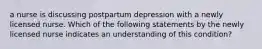 a nurse is discussing postpartum depression with a newly licensed nurse. Which of the following statements by the newly licensed nurse indicates an understanding of this condition?