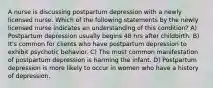 A nurse is discussing postpartum depression with a newly licensed nurse. Which of the following statements by the newly licensed nurse indicates an understanding of this condition? A) Postpartum depression usually begins 48 hrs after childbirth. B) It's common for clients who have postpartum depression to exhibit psychotic behavior. C) The most common manifestation of postpartum depression is harming the infant. D) Postpartum depression is more likely to occur in women who have a history of depression.