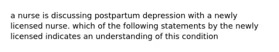 a nurse is discussing postpartum depression with a newly licensed nurse. which of the following statements by the newly licensed indicates an understanding of this condition