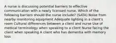 A nurse is discussing potential barriers to effective communication with a newly licensed nurse. Which of the following barriers should the nurse include? (SATA) Noise from nearby monitoring equipment Adequate lighting in a client's room Cultural differences between a client and nurse Use of medical terminology when speaking to a client Nurse facing the client when speaking A client who has dementia with memory loss