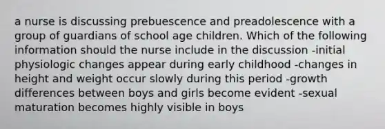 a nurse is discussing prebuescence and preadolescence with a group of guardians of school age children. Which of the following information should the nurse include in the discussion -initial physiologic changes appear during early childhood -changes in height and weight occur slowly during this period -growth differences between boys and girls become evident -sexual maturation becomes highly visible in boys