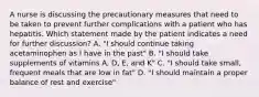 A nurse is discussing the precautionary measures that need to be taken to prevent further complications with a patient who has hepatitis. Which statement made by the patient indicates a need for further discussion? A. "I should continue taking acetaminophen as I have in the past" B. "I should take supplements of vitamins A, D, E, and K" C. "I should take small, frequent meals that are low in fat" D. "I should maintain a proper balance of rest and exercise"