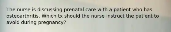 The nurse is discussing prenatal care with a patient who has osteoarthritis. Which tx should the nurse instruct the patient to avoid during pregnancy?