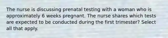 The nurse is discussing prenatal testing with a woman who is approximately 6 weeks pregnant. The nurse shares which tests are expected to be conducted during the first trimester? Select all that apply.