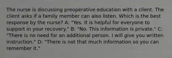 The nurse is discussing preoperative education with a client. The client asks if a family member can also listen. Which is the best response by the nurse? A: "Yes. It is helpful for everyone to support in your recovery." B: "No. This information is private." C: "There is no need for an additional person. I will give you written instruction." D: "There is not that much information so you can remember it."