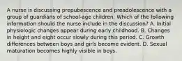 A nurse is discussing prepubescence and preadolescence with a group of guardians of school-age children. Which of the following information should the nurse include in the discussion? A. Initial physiologic changes appear during early childhood. B. Changes in height and eight occur slowly during this period. C. Growth differences between boys and girls become evident. D. Sexual maturation becomes highly visible in boys.