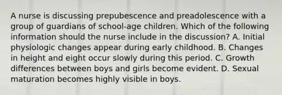 A nurse is discussing prepubescence and preadolescence with a group of guardians of school-age children. Which of the following information should the nurse include in the discussion? A. Initial physiologic changes appear during early childhood. B. Changes in height and eight occur slowly during this period. C. Growth differences between boys and girls become evident. D. Sexual maturation becomes highly visible in boys.