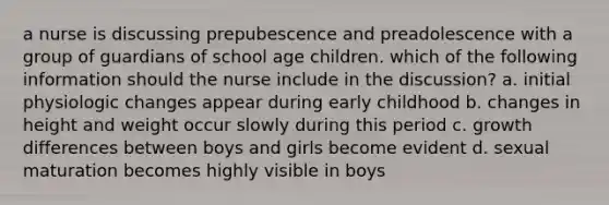 a nurse is discussing prepubescence and preadolescence with a group of guardians of school age children. which of the following information should the nurse include in the discussion? a. initial physiologic changes appear during early childhood b. changes in height and weight occur slowly during this period c. growth differences between boys and girls become evident d. sexual maturation becomes highly visible in boys