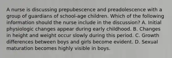 A nurse is discussing prepubescence and preadolescence with a group of guardians of school-age children. Which of the following information should the nurse include in the discussion? A. Initial physiologic changes appear during early childhood. B. Changes in height and weight occur slowly during this period. C. Growth differences between boys and girls become evident. D. Sexual maturation becomes highly visible in boys.