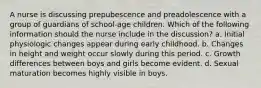 A nurse is discussing prepubescence and preadolescence with a group of guardians of school-age children. Which of the following information should the nurse include in the discussion? a. Initial physiologic changes appear during early childhood. b. Changes in height and weight occur slowly during this period. c. Growth differences between boys and girls become evident. d. Sexual maturation becomes highly visible in boys.