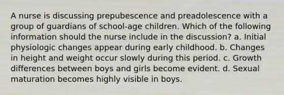 A nurse is discussing prepubescence and preadolescence with a group of guardians of school-age children. Which of the following information should the nurse include in the discussion? a. Initial physiologic changes appear during early childhood. b. Changes in height and weight occur slowly during this period. c. Growth differences between boys and girls become evident. d. Sexual maturation becomes highly visible in boys.