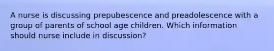 A nurse is discussing prepubescence and preadolescence with a group of parents of school age children. Which information should nurse include in discussion?