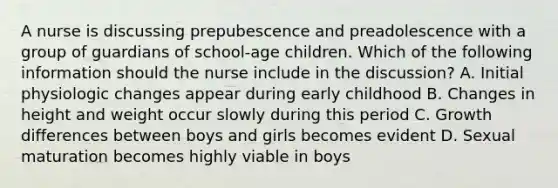 A nurse is discussing prepubescence and preadolescence with a group of guardians of school-age children. Which of the following information should the nurse include in the discussion? A. Initial physiologic changes appear during early childhood B. Changes in height and weight occur slowly during this period C. Growth differences between boys and girls becomes evident D. Sexual maturation becomes highly viable in boys