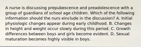 A nurse is discussing prepubescence and preadolescence with a group of guardians of school age children. Which of the following information should the nurs einclude in the discussion? A. Initial physiologic changes appear during early childhood. B. Changes in height and weight occur slowly during this period. C. Growth differences between boys and girls become evident. D. Sexual maturation becomes highly visible in boys.