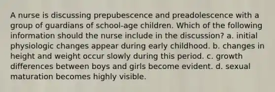 A nurse is discussing prepubescence and preadolescence with a group of guardians of school-age children. Which of the following information should the nurse include in the discussion? a. initial physiologic changes appear during early childhood. b. changes in height and weight occur slowly during this period. c. growth differences between boys and girls become evident. d. sexual maturation becomes highly visible.