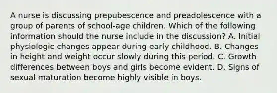 A nurse is discussing prepubescence and preadolescence with a group of parents of school-age children. Which of the following information should the nurse include in the discussion? A. Initial physiologic changes appear during early childhood. B. Changes in height and weight occur slowly during this period. C. Growth differences between boys and girls become evident. D. Signs of sexual maturation become highly visible in boys.