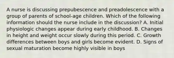 A nurse is discussing prepubescence and preadolescence with a group of parents of school-age children. Which of the following information should the nurse include in the discussion? A. Initial physiologic changes appear during early childhood. B. Changes in height and weight occur slowly during this period. C. Growth differences between boys and girls become evident. D. Signs of sexual maturation become highly visible in boys