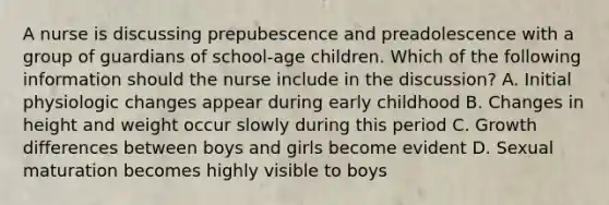 A nurse is discussing prepubescence and preadolescence with a group of guardians of school-age children. Which of the following information should the nurse include in the discussion? A. Initial physiologic changes appear during early childhood B. Changes in height and weight occur slowly during this period C. Growth differences between boys and girls become evident D. Sexual maturation becomes highly visible to boys