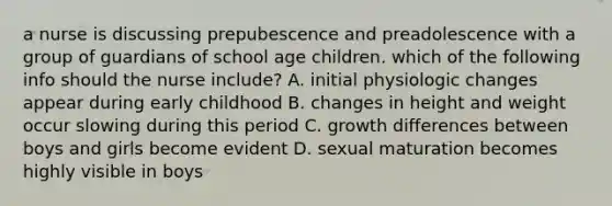 a nurse is discussing prepubescence and preadolescence with a group of guardians of school age children. which of the following info should the nurse include? A. initial physiologic changes appear during early childhood B. changes in height and weight occur slowing during this period C. growth differences between boys and girls become evident D. sexual maturation becomes highly visible in boys