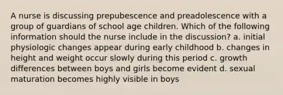 A nurse is discussing prepubescence and preadolescence with a group of guardians of school age children. Which of the following information should the nurse include in the discussion? a. initial physiologic changes appear during early childhood b. changes in height and weight occur slowly during this period c. growth differences between boys and girls become evident d. sexual maturation becomes highly visible in boys