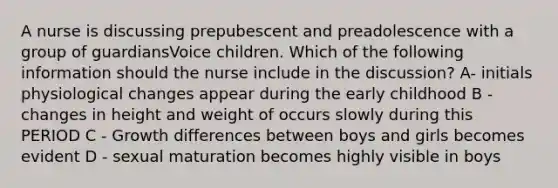 A nurse is discussing prepubescent and preadolescence with a group of guardiansVoice children. Which of the following information should the nurse include in the discussion? A- initials physiological changes appear during the early childhood B - changes in height and weight of occurs slowly during this PERIOD C - Growth differences between boys and girls becomes evident D - sexual maturation becomes highly visible in boys