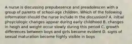 A nurse is discussing prepubesence and preadolescen with a group of parents of school-age children. Which of the following information should the nurse include in the discussion? A. initial phsyciologic changes appear during early childhood B. changes in heigh and weight occur slowly during this period C. growth differences between boys and girls become evident D. signs of sexual maturation become highly visible in boys