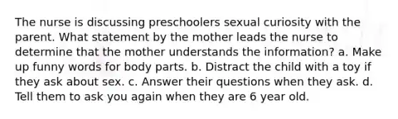 The nurse is discussing preschoolers sexual curiosity with the parent. What statement by the mother leads the nurse to determine that the mother understands the information? a. Make up funny words for body parts. b. Distract the child with a toy if they ask about sex. c. Answer their questions when they ask. d. Tell them to ask you again when they are 6 year old.