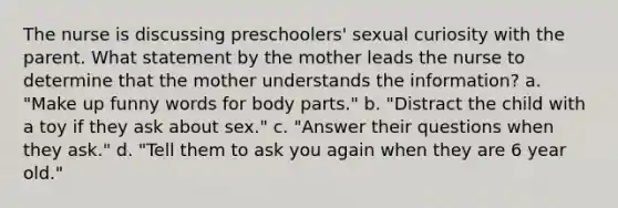 The nurse is discussing preschoolers' sexual curiosity with the parent. What statement by the mother leads the nurse to determine that the mother understands the information? a. "Make up funny words for body parts." b. "Distract the child with a toy if they ask about sex." c. "Answer their questions when they ask." d. "Tell them to ask you again when they are 6 year old."