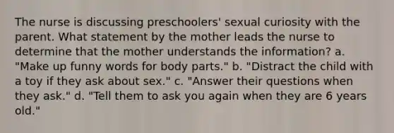 The nurse is discussing preschoolers' sexual curiosity with the parent. What statement by the mother leads the nurse to determine that the mother understands the information? a. "Make up funny words for body parts." b. "Distract the child with a toy if they ask about sex." c. "Answer their questions when they ask." d. "Tell them to ask you again when they are 6 years old."