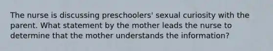 The nurse is discussing preschoolers' sexual curiosity with the parent. What statement by the mother leads the nurse to determine that the mother understands the information?