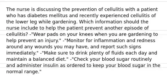 The nurse is discussing the prevention of cellulitis with a patient who has diabetes mellitus and recently experienced cellulitis of the lower leg while gardening. Which information should the nurse include to help the patient prevent another episode of cellulitis? -"Wear pads on your knees when you are gardening to help prevent an injury." -"Monitor for inflammation and redness around any wounds you may have, and report such signs immediately." -"Make sure to drink plenty of fluids each day and maintain a balanced diet." -"Check your blood sugar routinely and administer insulin as ordered to keep your blood sugar in the normal range."