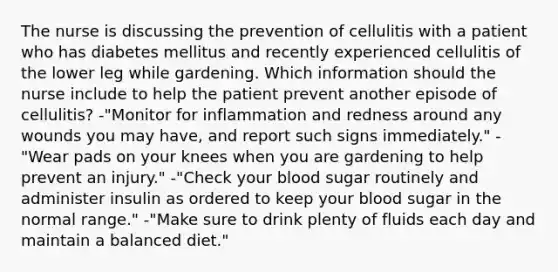 The nurse is discussing the prevention of cellulitis with a patient who has diabetes mellitus and recently experienced cellulitis of the lower leg while gardening. Which information should the nurse include to help the patient prevent another episode of cellulitis? -"Monitor for inflammation and redness around any wounds you may have, and report such signs immediately." -"Wear pads on your knees when you are gardening to help prevent an injury." -"Check your blood sugar routinely and administer insulin as ordered to keep your blood sugar in the normal range." -"Make sure to drink plenty of fluids each day and maintain a balanced diet."