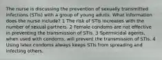 The nurse is discussing the prevention of sexually transmitted infections (STIs) with a group of young adults. What information does the nurse include? 1 The risk of STIs increases with the number of sexual partners. 2 Female condoms are not effective in preventing the transmission of STIs. 3 Spermicidal agents, when used with condoms, will prevent the transmission of STIs. 4 Using latex condoms always keeps STIs from spreading and infecting others.