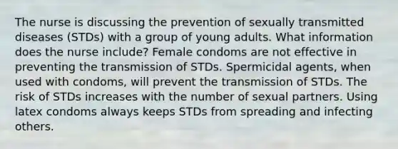 The nurse is discussing the prevention of sexually transmitted diseases (STDs) with a group of young adults. What information does the nurse include? Female condoms are not effective in preventing the transmission of STDs. Spermicidal agents, when used with condoms, will prevent the transmission of STDs. The risk of STDs increases with the number of sexual partners. Using latex condoms always keeps STDs from spreading and infecting others.