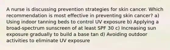 A nurse is discussing prevention strategies for skin cancer. Which recommendation is most effective in preventing skin cancer? a) Using indoor tanning beds to control UV exposure b) Applying a broad-spectrum sunscreen of at least SPF 30 c) Increasing sun exposure gradually to build a base tan d) Avoiding outdoor activities to eliminate UV exposure