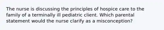 The nurse is discussing the principles of hospice care to the family of a terminally ill pediatric client. Which parental statement would the nurse clarify as a misconception?