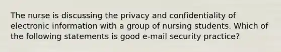 The nurse is discussing the privacy and confidentiality of electronic information with a group of nursing students. Which of the following statements is good e-mail security practice?