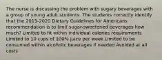 The nurse is discussing the problem with sugary beverages with a group of young adult students. The students correctly identify that the 2015-2020 Dietary Guidelines for Americans recommendation is to limit sugar-sweetened beverages how much? Limited to fit within individual calories requirements Limited to 10 cups of 100% juice per week Limited to be consumed within alcoholic beverages if needed Avoided at all costs