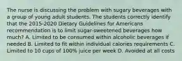 The nurse is discussing the problem with sugary beverages with a group of young adult students. The students correctly identify that the 2015-2020 Dietary Guidelines for Americans recommendation is to limit sugar-sweetened beverages how much? A. Limited to be consumed within alcoholic beverages if needed B. Limited to fit within individual calories requirements C. Limited to 10 cups of 100% juice per week D. Avoided at all costs